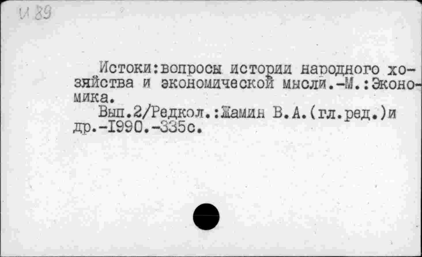 ﻿Истоки:вопросы истории народного хозяйства и экономической мысли.-М.:Эконо мика.
Вып. 2/Редкол.: Жамин В. А. (гл. ред.) и др.-1990.-335с.